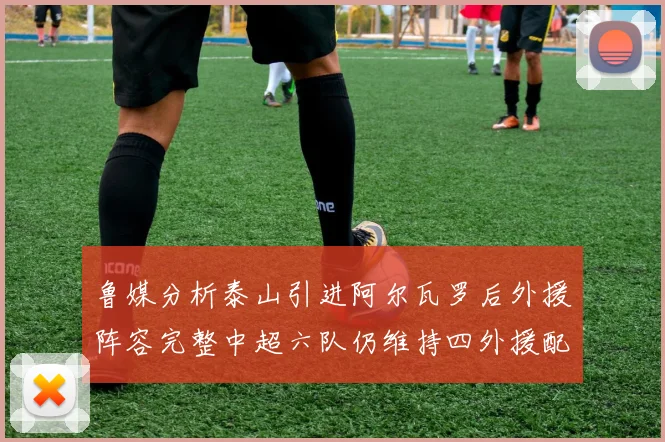 鲁媒分析泰山引进阿尔瓦罗后外援阵容完整中超六队仍维持四外援配置