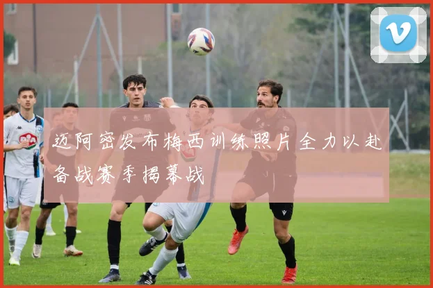 迈阿密发布梅西训练照片全力以赴备战赛季揭幕战