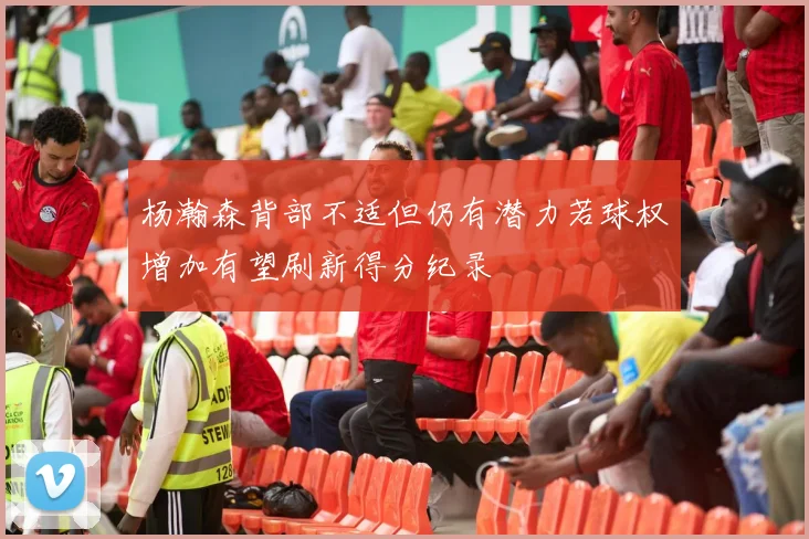杨瀚森背部不适但仍有潜力若球权增加有望刷新得分纪录