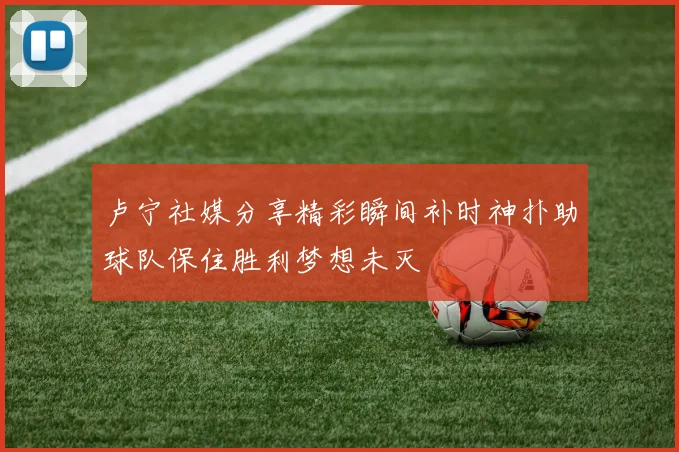 卢宁社媒分享精彩瞬间补时神扑助球队保住胜利梦想未灭