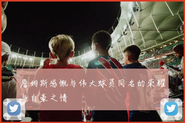 詹姆斯感慨与伟大球员同名的荣耀与自豪之情