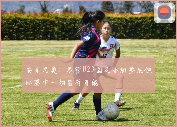 安东尼奥：尽管U23国足小组垫底但比赛中一切皆有可能