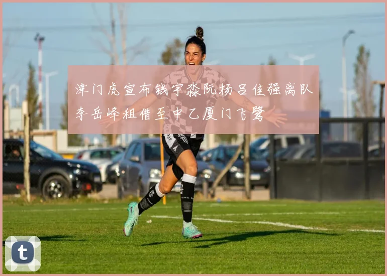 津门虎宣布钱宇淼阮杨吕佳强离队李岳峰租借至中乙厦门飞鹭