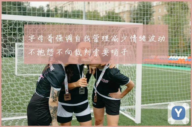 字母哥强调自我管理减少情绪波动不抱怨不向裁判索要哨子