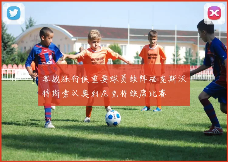 客战独行侠重要球员缺阵福克斯沃特斯索汉奥利尼克将缺席比赛