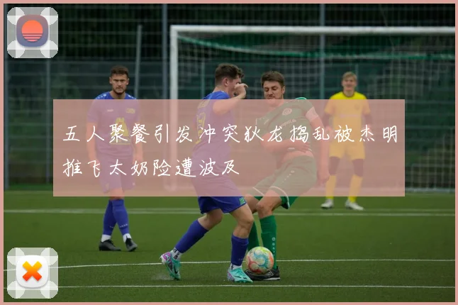 五人聚餐引发冲突狄龙捣乱被杰明推飞太奶险遭波及