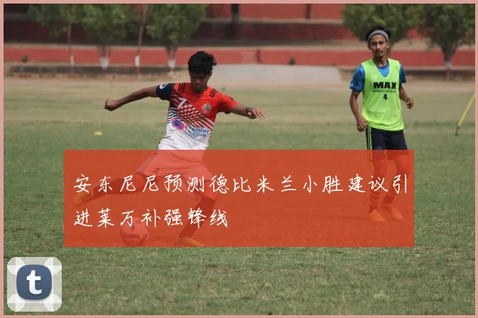 安东尼尼预测德比米兰小胜建议引进莱万补强锋线