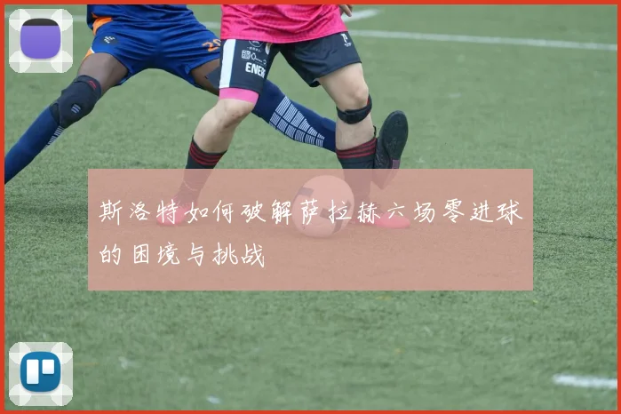 斯洛特如何破解萨拉赫六场零进球的困境与挑战