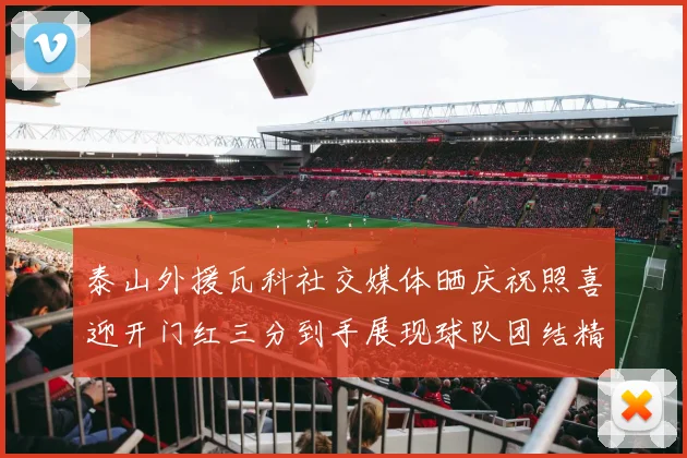 泰山外援瓦科社交媒体晒庆祝照喜迎开门红三分到手展现球队团结精神