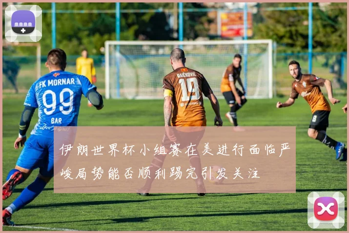伊朗世界杯小组赛在美进行面临严峻局势能否顺利踢完引发关注