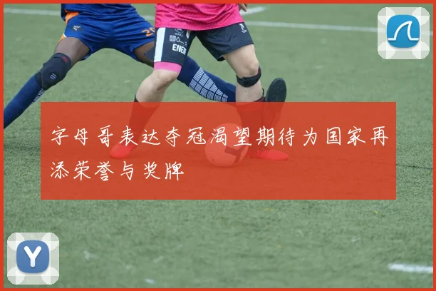 字母哥表达夺冠渴望期待为国家再添荣誉与奖牌