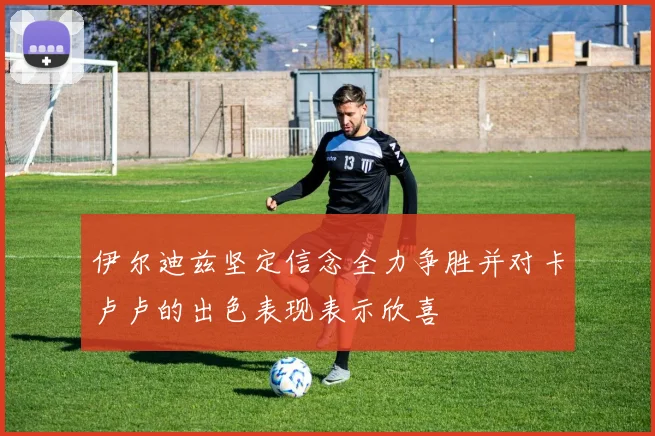伊尔迪兹坚定信念全力争胜并对卡卢卢的出色表现表示欣喜