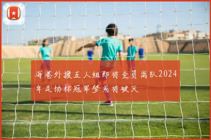 海港外援五人组即将全员离队2024年足协杯冠军梦或将破灭