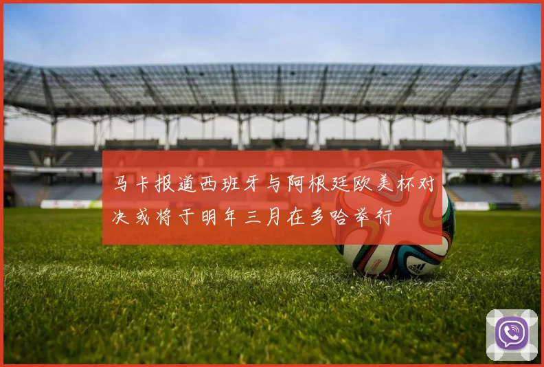 马卡报道西班牙与阿根廷欧美杯对决或将于明年三月在多哈举行