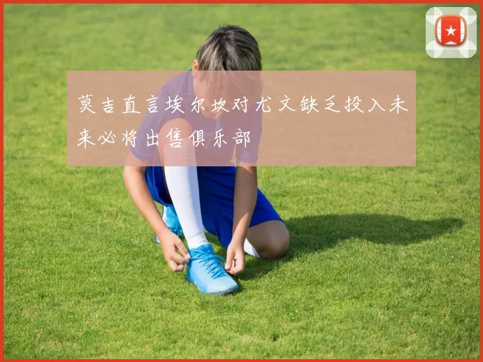 莫吉直言埃尔坎对尤文缺乏投入未来必将出售俱乐部