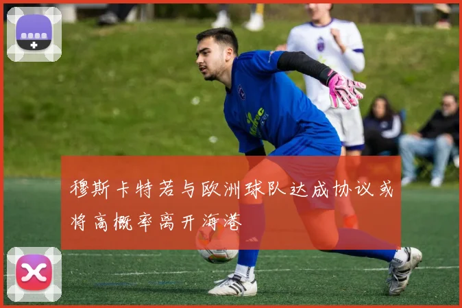 穆斯卡特若与欧洲球队达成协议或将高概率离开海港