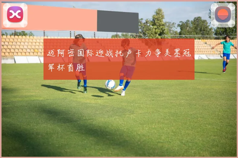 迈阿密国际迎战托卢卡力争美墨冠军杯首胜
