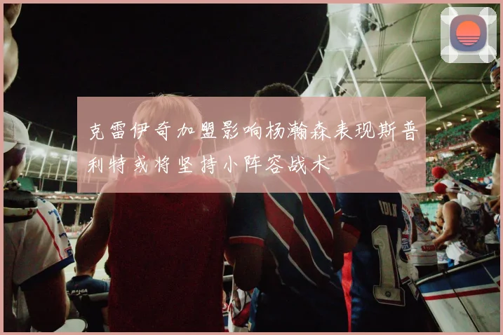 克雷伊奇加盟影响杨瀚森表现斯普利特或将坚持小阵容战术