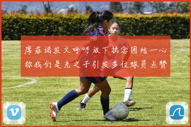 席菲诺发文呼吁放下执念团结一心称我们是光之子引发多位球员点赞