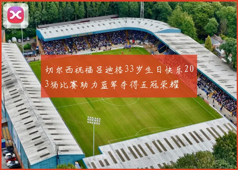 切尔西祝福吕迪格33岁生日快乐203场比赛助力蓝军夺得五冠荣耀