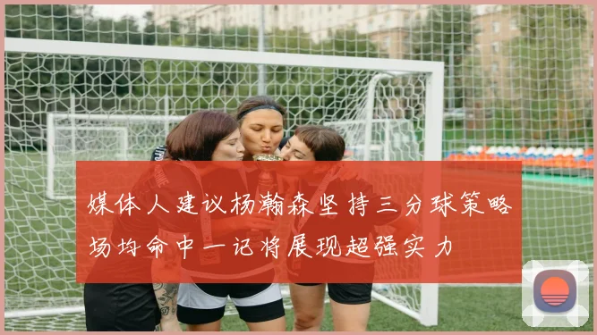 媒体人建议杨瀚森坚持三分球策略场均命中一记将展现超强实力