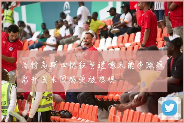 马特乌斯回忆往昔遗憾未能夺欧冠离开国米因感受被忽视