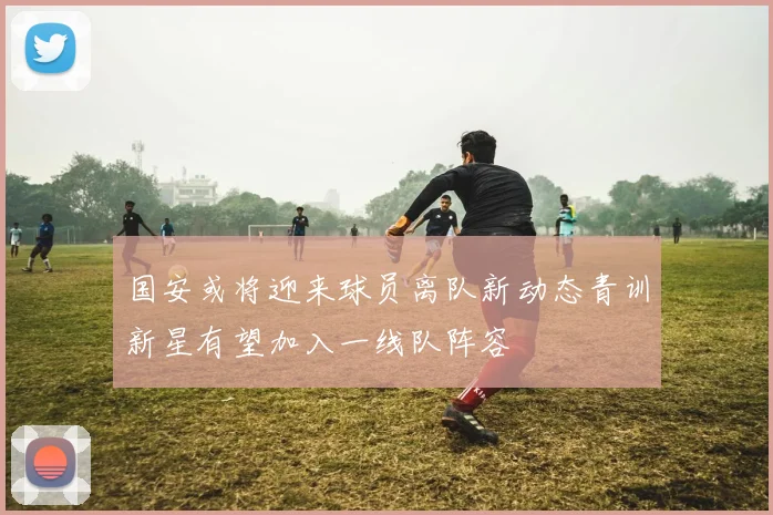 国安或将迎来球员离队新动态青训新星有望加入一线队阵容