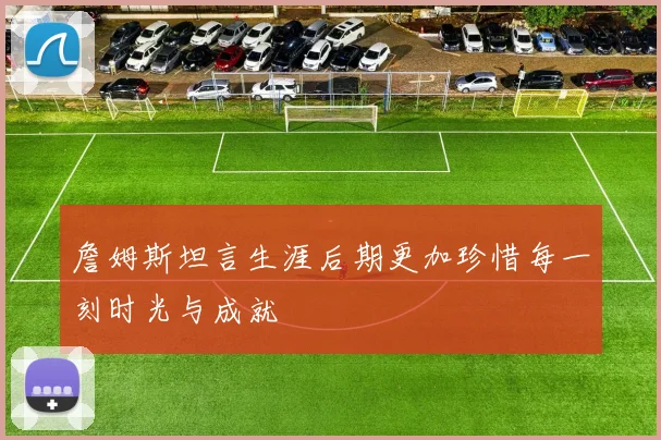 詹姆斯坦言生涯后期更加珍惜每一刻时光与成就
