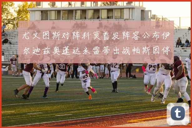 尤文图斯对阵科莫首发阵容公布伊尔迪兹奥蓬达米雷蒂出战帕斯因停赛缺席