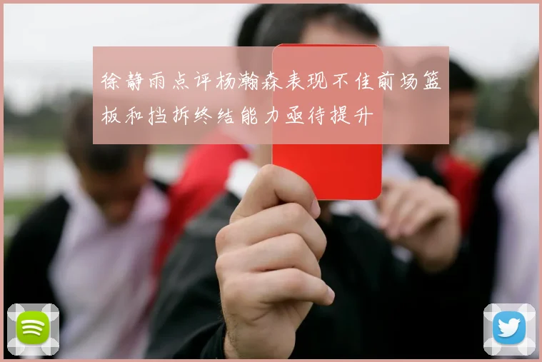 徐静雨点评杨瀚森表现不佳前场篮板和挡拆终结能力亟待提升