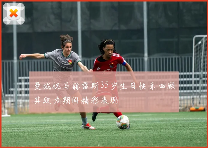 曼城祝马赫雷斯35岁生日快乐回顾其效力期间精彩表现