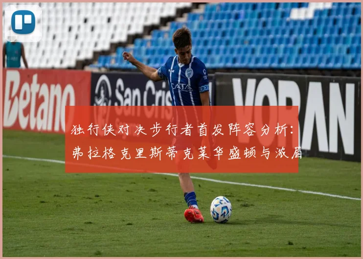 独行侠对决步行者首发阵容分析：弗拉格克里斯蒂克莱华盛顿与浓眉的精彩对决