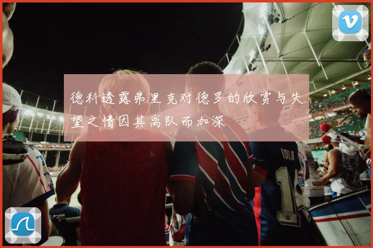 德科透露弗里克对德罗的欣赏与失望之情因其离队而加深