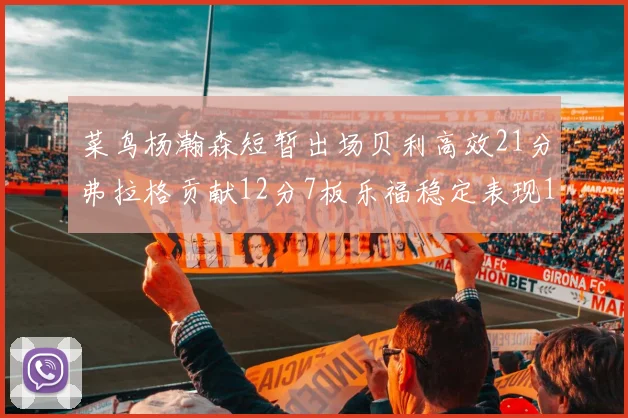 菜鸟杨瀚森短暂出场贝利高效21分弗拉格贡献12分7板乐福稳定表现13投13分